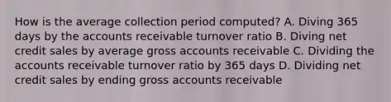 How is the average collection period computed? A. Diving 365 days by the accounts receivable turnover ratio B. Diving net credit sales by average gross accounts receivable C. Dividing the accounts receivable turnover ratio by 365 days D. Dividing net credit sales by ending gross accounts receivable