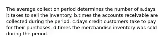 The average collection period determines the number of a.days it takes to sell the inventory. b.times the accounts receivable are collected during the period. c.days credit customers take to pay for their purchases. d.times the merchandise inventory was sold during the period.