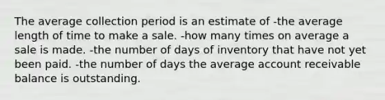 The average collection period is an estimate of -the average length of time to make a sale. -how many times on average a sale is made. -the number of days of inventory that have not yet been paid. -the number of days the average account receivable balance is outstanding.