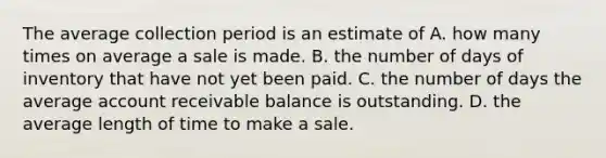 The average collection period is an estimate of A. how many times on average a sale is made. B. the number of days of inventory that have not yet been paid. C. the number of days the average account receivable balance is outstanding. D. the average length of time to make a sale.