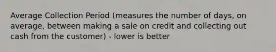 Average Collection Period (measures the number of days, on average, between making a sale on credit and collecting out cash from the customer) - lower is better