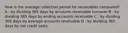 How is the average collection period for receivables computed? A : by dividing 365 days by accounts receivable turnover B : by dividing 365 days by ending accounts receivable C : by dividing 365 days by average accounts receivable D : by dividing 365 days by net credit sales