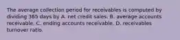 The average collection period for receivables is computed by dividing 365 days by A. net credit sales. B. average accounts receivable. C. ending accounts receivable. D. receivables turnover ratio.