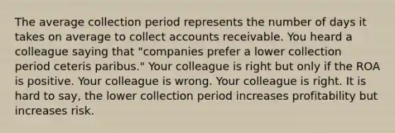 The average collection period represents the number of days it takes on average to collect accounts receivable. You heard a colleague saying that "companies prefer a lower collection period ceteris paribus." Your colleague is right but only if the ROA is positive. Your colleague is wrong. Your colleague is right. It is hard to say, the lower collection period increases profitability but increases risk.