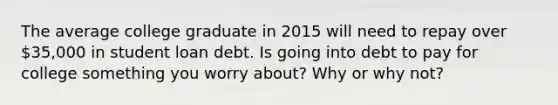 The average college graduate in 2015 will need to repay over 35,000 in student loan debt. Is going into debt to pay for college something you worry about? Why or why not?