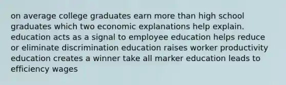 on average college graduates earn more than high school graduates which two economic explanations help explain. education acts as a signal to employee education helps reduce or eliminate discrimination education raises worker productivity education creates a winner take all marker education leads to efficiency wages