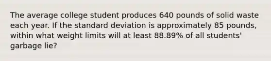 The average college student produces 640 pounds of solid waste each year. If the standard deviation is approximately 85 pounds, within what weight limits will at least 88.89% of all students' garbage lie?