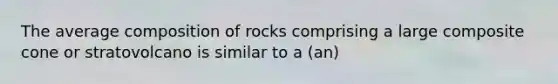 The average composition of rocks comprising a large composite cone or stratovolcano is similar to a (an)