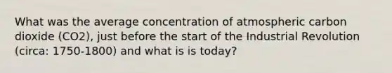 What was the average concentration of atmospheric carbon dioxide (CO2), just before the start of the Industrial Revolution (circa: 1750-1800) and what is is today?