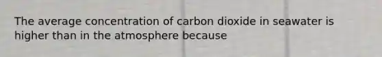 The average concentration of carbon dioxide in seawater is higher than in the atmosphere because