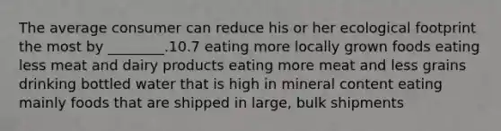 The average consumer can reduce his or her ecological footprint the most by ________.10.7 eating more locally grown foods eating less meat and dairy products eating more meat and less grains drinking bottled water that is high in mineral content eating mainly foods that are shipped in large, bulk shipments