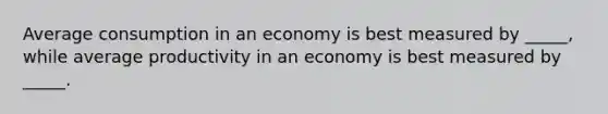 Average consumption in an economy is best measured by _____, while average productivity in an economy is best measured by _____.