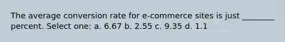 The average conversion rate for e-commerce sites is just ________ percent. Select one: a. 6.67 b. 2.55 c. 9.35 d. 1.1