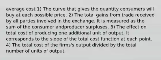 average cost 1) The curve that gives the quantity consumers will buy at each possible price. 2) The total gains from trade received by all parties involved in the exchange. It is measured as the sum of the consumer andproducer surpluses. 3) The effect on total cost of producing one additional unit of output. It corresponds to the slope of the total cost function at each point. 4) The total cost of the firms's output divided by the total number of units of output.