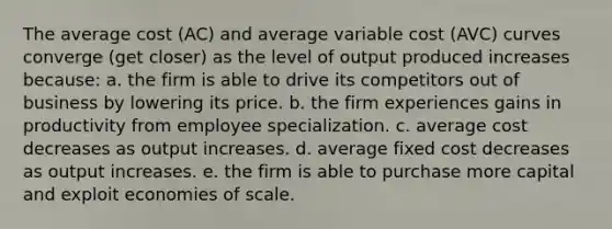 The average cost (AC) and average variable cost (AVC) curves converge (get closer) as the level of output produced increases because: a. the firm is able to drive its competitors out of business by lowering its price. b. the firm experiences gains in productivity from employee specialization. c. average cost decreases as output increases. d. average fixed cost decreases as output increases. e. the firm is able to purchase more capital and exploit economies of scale.