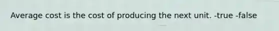 Average cost is the cost of producing the next unit. -true -false