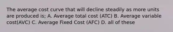 The average cost curve that will decline steadily as more units are produced is; A. Average total cost (ATC) B. Average variable cost(AVC) C. Average Fixed Cost (AFC) D. all of these