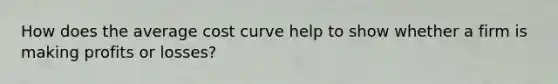 How does the average cost curve help to show whether a firm is making profits or losses?