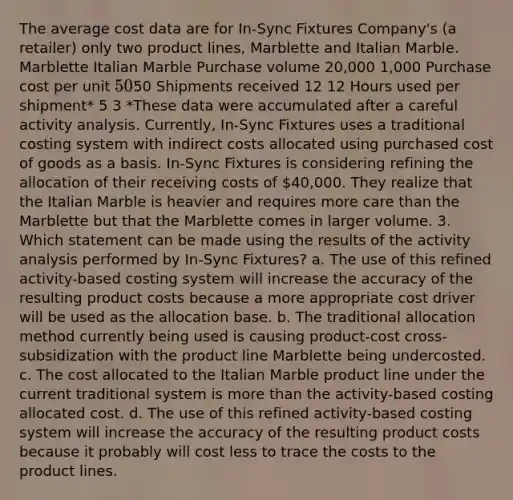 The average cost data are for In-Sync Fixtures Company's (a retailer) only two product lines, Marblette and Italian Marble. Marblette Italian Marble Purchase volume 20,000 1,000 Purchase cost per unit 5050 Shipments received 12 12 Hours used per shipment* 5 3 *These data were accumulated after a careful activity analysis. Currently, In-Sync Fixtures uses a traditional costing system with indirect costs allocated using purchased cost of goods as a basis. In-Sync Fixtures is considering refining the allocation of their receiving costs of 40,000. They realize that the Italian Marble is heavier and requires more care than the Marblette but that the Marblette comes in larger volume. 3. Which statement can be made using the results of the activity analysis performed by In-Sync Fixtures? a. The use of this refined activity-based costing system will increase the accuracy of the resulting product costs because a more appropriate cost driver will be used as the allocation base. b. The traditional allocation method currently being used is causing product-cost cross-subsidization with the product line Marblette being undercosted. c. The cost allocated to the Italian Marble product line under the current traditional system is more than the activity-based costing allocated cost. d. The use of this refined activity-based costing system will increase the accuracy of the resulting product costs because it probably will cost less to trace the costs to the product lines.