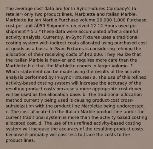 The average cost data are for In-Sync Fixtures Company's (a retailer) only two product lines, Marblette and Italian Marble. Marblette Italian Marble Purchase volume 20,000 1,000 Purchase cost per unit 5050 Shipments received 12 12 Hours used per shipment * 5 3 *These data were accumulated after a careful activity analysis. Currently, In-Sync Fixtures uses a traditional costing system with indirect costs allocated using purchased cost of goods as a basis. In-Sync Fixtures is considering refining the allocation of their receiving costs of 40,000. They realize that the Italian Marble is heavier and requires more care than the Marblette but that the Marblette comes in larger volume. 1. Which statement can be made using the results of the activity analysis performed by In-Sync Fixtures? a. The use of this refined activity-based costing system will increase the accuracy of the resulting product costs because a more appropriate cost driver will be used as the allocation base. b. The traditional allocation method currently being used is causing product-cost cross-subsidization with the product line Marblette being undercosted. c. The cost allocated to the Italian Marble product line under the current traditional system is more than the activity-based costing allocated cost. d. The use of this refined activity-based costing system will increase the accuracy of the resulting product costs because it probably will cost less to trace the costs to the product lines.