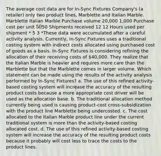 The average cost data are for In-Sync Fixtures Company's (a retailer) only two product lines, Marblette and Italian Marble. Marblette Italian Marble Purchase volume 20,000 1,000 Purchase cost per unit 5050 Shipments received 12 12 Hours used per shipment * 5 3 *These data were accumulated after a careful activity analysis. Currently, In-Sync Fixtures uses a traditional costing system with indirect costs allocated using purchased cost of goods as a basis. In-Sync Fixtures is considering refining the allocation of their receiving costs of 40,000. They realize that the Italian Marble is heavier and requires more care than the Marblette but that the Marblette comes in larger volume. Which statement can be made using the results of the activity analysis performed by In-Sync Fixtures? a. The use of this refined activity-based costing system will increase the accuracy of the resulting product costs because a more appropriate cost driver will be used as the allocation base. b. The traditional allocation method currently being used is causing product-cost cross-subsidization with the product line Marblette being undercosted. c. The cost allocated to the Italian Marble product line under the current traditional system is more than the activity-based costing allocated cost. d. The use of this refined activity-based costing system will increase the accuracy of the resulting product costs because it probably will cost less to trace the costs to the product lines.