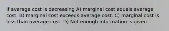 If average cost is decreasing A) marginal cost equals average cost. B) marginal cost exceeds average cost. C) marginal cost is less than average cost. D) Not enough information is given.