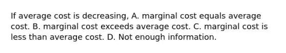 If average cost is​ decreasing, A. marginal cost equals average cost. B. marginal cost exceeds average cost. C. marginal cost is less than average cost. D. Not enough information.