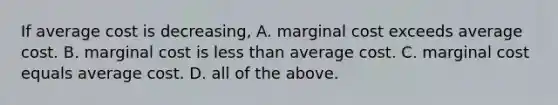 If average cost is decreasing, A. marginal cost exceeds average cost. B. marginal cost is less than average cost. C. marginal cost equals average cost. D. all of the above.