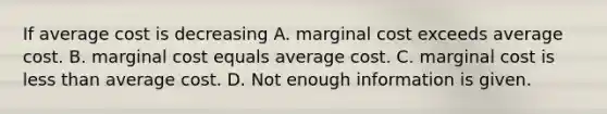 If average cost is decreasing A. marginal cost exceeds average cost. B. marginal cost equals average cost. C. marginal cost is <a href='https://www.questionai.com/knowledge/k7BtlYpAMX-less-than' class='anchor-knowledge'>less than</a> average cost. D. Not enough information is given.