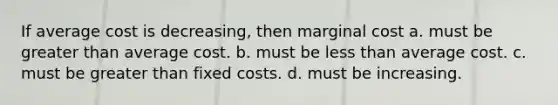 If average cost is decreasing, then marginal cost a. must be greater than average cost. b. must be less than average cost. c. must be greater than fixed costs. d. must be increasing.