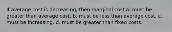 If average cost is decreasing, then marginal cost a. must be greater than average cost. b. must be less than average cost. c. must be increasing. d. must be greater than fixed costs.