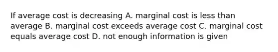 If average cost is decreasing A. marginal cost is less than average B. marginal cost exceeds average cost C. marginal cost equals average cost D. not enough information is given