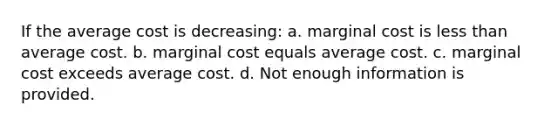 If the average cost is decreasing: a. marginal cost is less than average cost. b. marginal cost equals average cost. c. marginal cost exceeds average cost. d. Not enough information is provided.