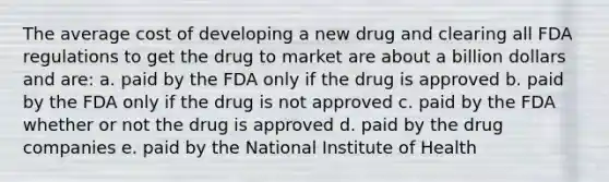 The average cost of developing a new drug and clearing all FDA regulations to get the drug to market are about a billion dollars and are: a. paid by the FDA only if the drug is approved b. paid by the FDA only if the drug is not approved c. paid by the FDA whether or not the drug is approved d. paid by the drug companies e. paid by the National Institute of Health