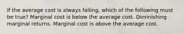 If the average cost is always falling, which of the following must be true? Marginal cost is below the average cost. Diminishing marginal returns. Marginal cost is above the average cost.