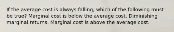 If the average cost is always falling, which of the following must be true? Marginal cost is below the average cost. Diminishing marginal returns. Marginal cost is above the average cost.