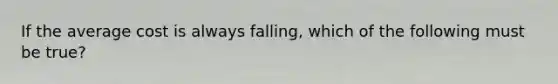 If the average cost is always falling, which of the following must be true?