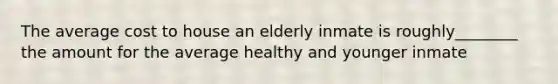 The average cost to house an elderly inmate is roughly________ the amount for the average healthy and younger inmate