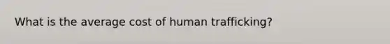 What is the average cost of human trafficking?