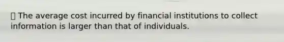 ⦁ The average cost incurred by financial institutions to collect information is larger than that of individuals.