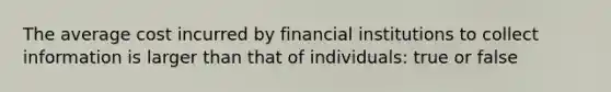 The average cost incurred by financial institutions to collect information is larger than that of individuals: true or false