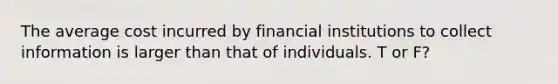 The average cost incurred by financial institutions to collect information is larger than that of individuals. T or F?