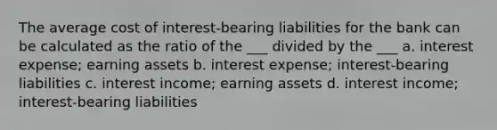 The average cost of interest-bearing liabilities for the bank can be calculated as the ratio of the ___ divided by the ___ a. interest expense; earning assets b. interest expense; interest-bearing liabilities c. interest income; earning assets d. interest income; interest-bearing liabilities