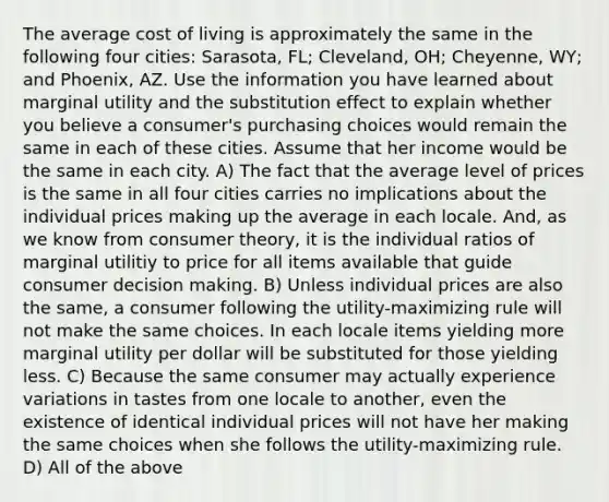 The average cost of living is approximately the same in the following four​ cities: Sarasota,​ FL; Cleveland,​ OH; Cheyenne,​ WY; and​ Phoenix, AZ. Use the information you have learned about marginal utility and the substitution effect to explain whether you believe a​ consumer's purchasing choices would remain the same in each of these cities. Assume that her income would be the same in each city. A) The fact that the average level of prices is the same in all four cities carries no implications about the individual prices making up the average in each locale.​ And, as we know from consumer​ theory, it is the individual ratios of marginal utilitiy to price for all items available that guide consumer decision making. B) Unless individual prices are also the​ same, a consumer following the​ utility-maximizing rule will not make the same choices. In each locale items yielding more marginal utility per dollar will be substituted for those yielding less. C) Because the same consumer may actually experience variations in tastes from one locale to​ another, even the existence of identical individual prices will not have her making the same choices when she follows the​ utility-maximizing rule. D) All of the above