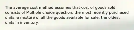 The average cost method assumes that cost of goods sold consists of Multiple choice question. the most recently purchased units. a mixture of all the goods available for sale. the oldest units in inventory.