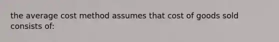 the average cost method assumes that cost of goods sold consists of: