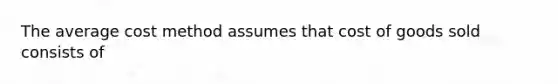 The average cost method assumes that cost of goods sold consists of