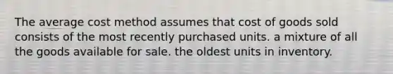 The average cost method assumes that cost of goods sold consists of the most recently purchased units. a mixture of all the goods available for sale. the oldest units in inventory.