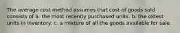 The average cost method assumes that cost of goods sold consists of a. the most recently purchased units. b. the oldest units in inventory. c. a mixture of all the goods available for sale.