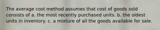 The average cost method assumes that cost of goods sold consists of a. the most recently purchased units. b. the oldest units in inventory. c. a mixture of all the goods available for sale.